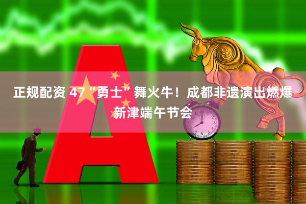 正规配资 47“勇士”舞火牛！成都非遗演出燃爆新津端午节会