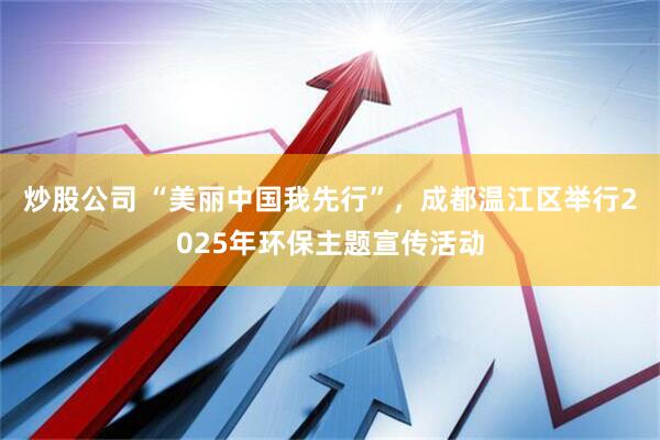 炒股公司 “美丽中国我先行”，成都温江区举行2025年环保主题宣传活动