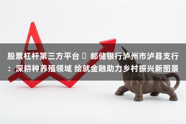 股票杠杆第三方平台 ​邮储银行泸州市泸县支行：深耕种养殖领域 绘就金融助力乡村振兴新图景