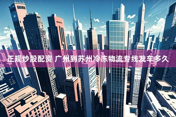 正规炒股配资 广州到苏州冷冻物流专线发车多久