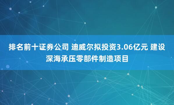 排名前十证券公司 迪威尔拟投资3.06亿元 建设深海承压零部件制造项目