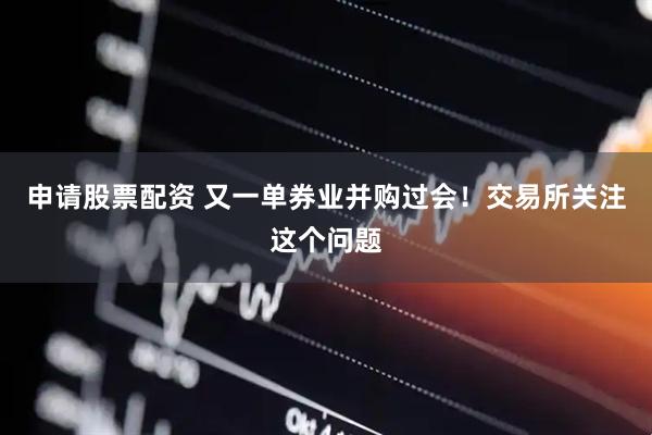 申请股票配资 又一单券业并购过会！交易所关注这个问题