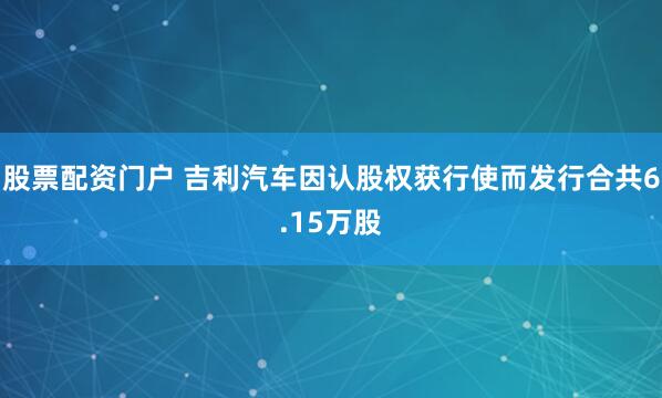 股票配资门户 吉利汽车因认股权获行使而发行合共6.15万股