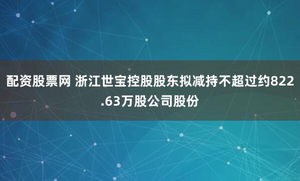 配资股票网 浙江世宝控股股东拟减持不超过约822.63万股公司股份