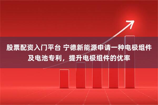 股票配资入门平台 宁德新能源申请一种电极组件及电池专利，提升电极组件的优率