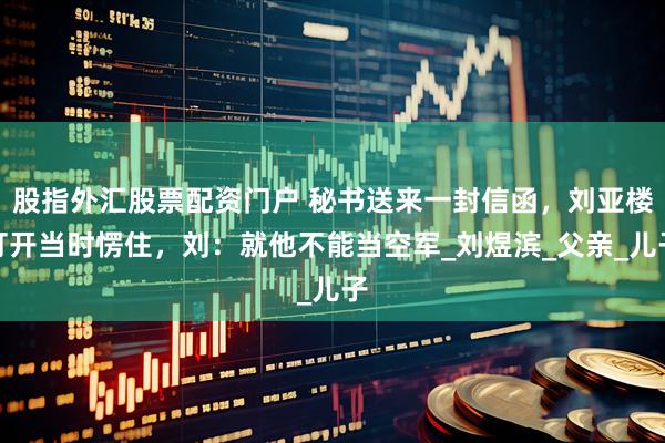 股指外汇股票配资门户 秘书送来一封信函，刘亚楼打开当时愣住，刘：就他不能当空军_刘煜滨_父亲_儿子