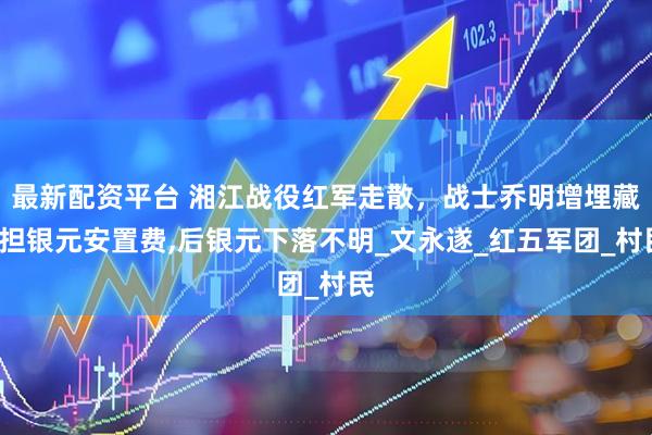 最新配资平台 湘江战役红军走散，战士乔明增埋藏6担银元安置费,后银元下落不明_文永遂_红五军团_村民