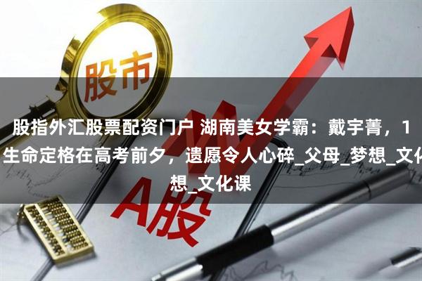 股指外汇股票配资门户 湖南美女学霸：戴宇菁，18岁生命定格在高考前夕，遗愿令人心碎_父母_梦想_文化课
