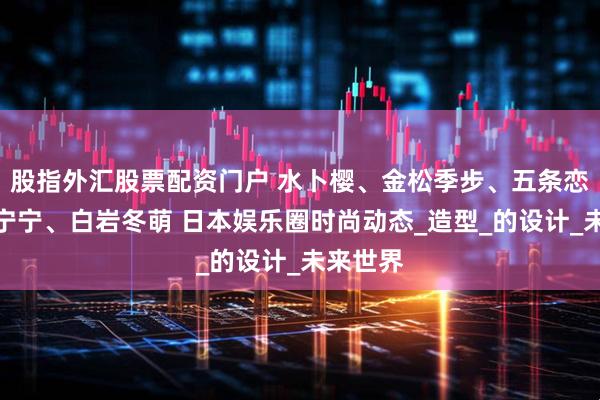 股指外汇股票配资门户 水卜樱、金松季步、五条恋、吉高宁宁、白岩冬萌 日本娱乐圈时尚动态_造型_的设计_未来世界