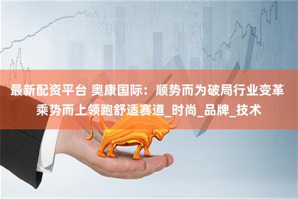 最新配资平台 奥康国际：顺势而为破局行业变革 乘势而上领跑舒适赛道_时尚_品牌_技术