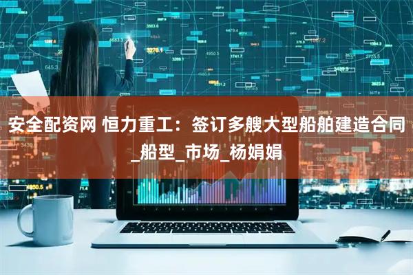 安全配资网 恒力重工：签订多艘大型船舶建造合同_船型_市场_杨娟娟