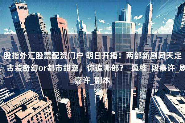 股指外汇股票配资门户 明日开播！两部新剧同天定档，古装奇幻or都市甜宠，你追哪部？_桑稚_段嘉许_剧本