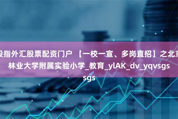 股指外汇股票配资门户 【一校一宣、多岗直招】之北京林业大学附属实验小学_教育_ylAK_dv_yqvsgs