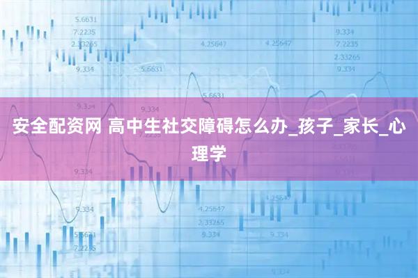 安全配资网 高中生社交障碍怎么办_孩子_家长_心理学