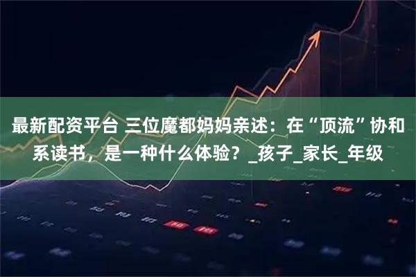 最新配资平台 三位魔都妈妈亲述：在“顶流”协和系读书，是一种什么体验？_孩子_家长_年级