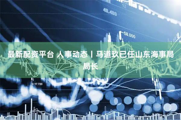 最新配资平台 人事动态丨马道玖已任山东海事局局长