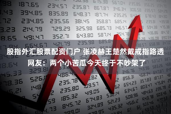 股指外汇股票配资门户 张凌赫王楚然戴戒指路透 网友：两个小苦瓜今天终于不吵架了