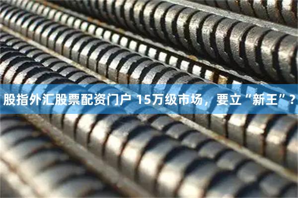 股指外汇股票配资门户 15万级市场，要立“新王”？