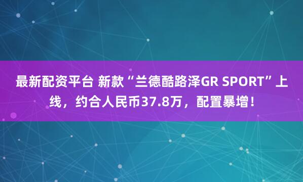 最新配资平台 新款“兰德酷路泽GR SPORT”上线，约合人民币37.8万，配置暴增！