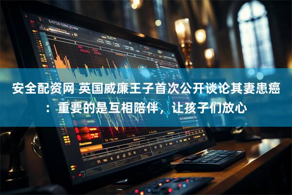 安全配资网 英国威廉王子首次公开谈论其妻患癌：重要的是互相陪伴，让孩子们放心