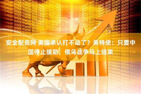 安全配资网 美国承认打不动了？美特使：只要中国停止援助，俄乌战争马上结束