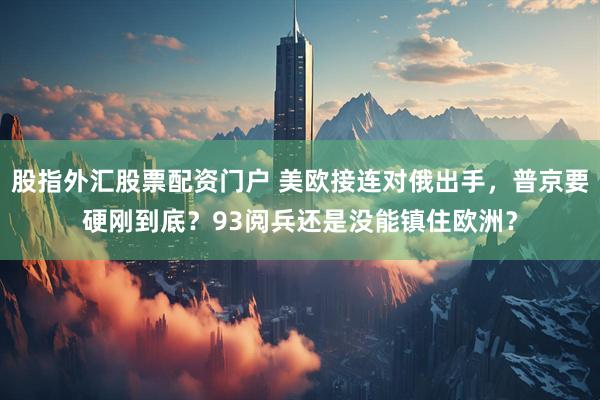 股指外汇股票配资门户 美欧接连对俄出手，普京要硬刚到底？93阅兵还是没能镇住欧洲？