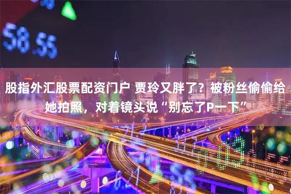 股指外汇股票配资门户 贾玲又胖了？被粉丝偷偷给她拍照，对着镜头说“别忘了P一下”