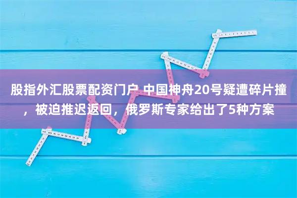股指外汇股票配资门户 中国神舟20号疑遭碎片撞,被迫推迟返回,俄罗斯专家给出了5种方案