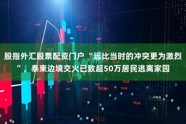 股指外汇股票配资门户 “远比当时的冲突更为激烈”，泰柬边境交火已致超50万居民逃离家园