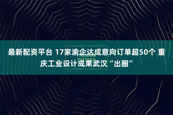 最新配资平台 17家渝企达成意向订单超50个 重庆工业设计成果武汉“出圈”