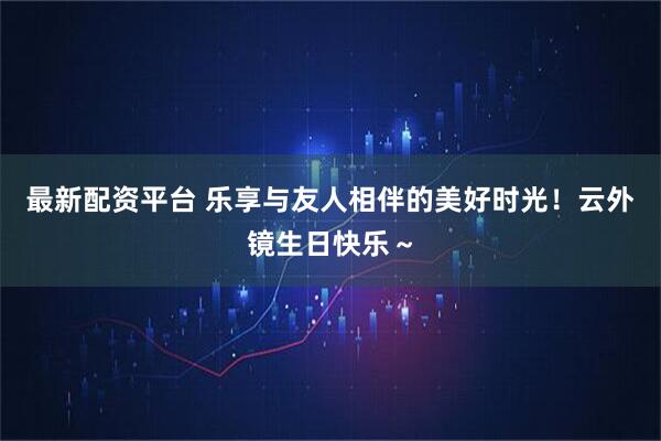 最新配资平台 乐享与友人相伴的美好时光！云外镜生日快乐～