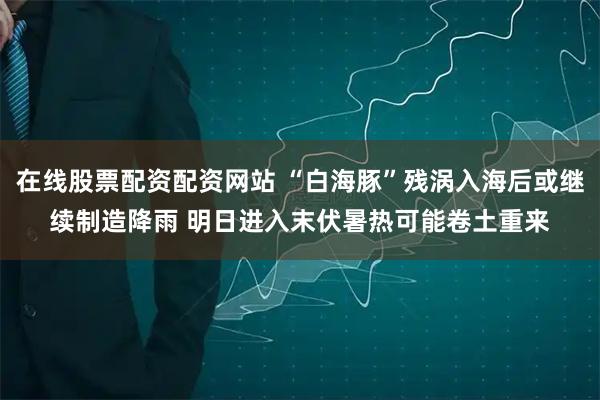 在线股票配资配资网站 “白海豚”残涡入海后或继续制造降雨 明日进入末伏暑热可能卷土重来