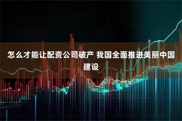 怎么才能让配资公司破产 我国全面推进美丽中国建设