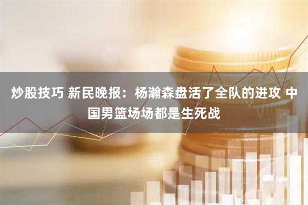 炒股技巧 新民晚报：杨瀚森盘活了全队的进攻 中国男篮场场都是生死战