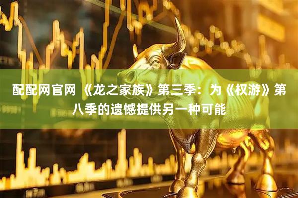 配配网官网 《龙之家族》第三季：为《权游》第八季的遗憾提供另一种可能