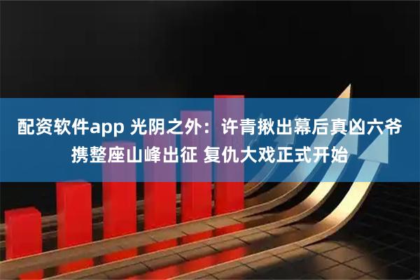 配资软件app 光阴之外：许青揪出幕后真凶六爷携整座山峰出征 复仇大戏正式开始