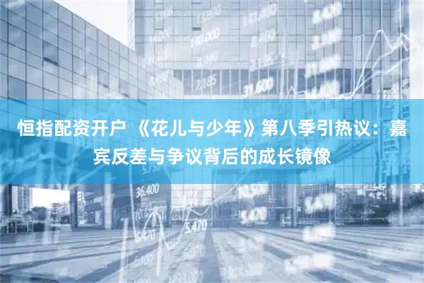 恒指配资开户 《花儿与少年》第八季引热议:嘉宾反差与争议背后的成长镜像